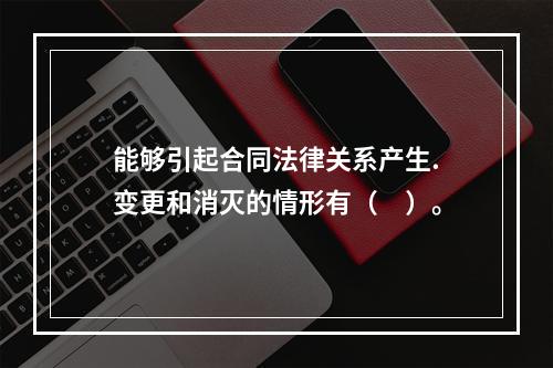 能够引起合同法律关系产生.变更和消灭的情形有（　）。