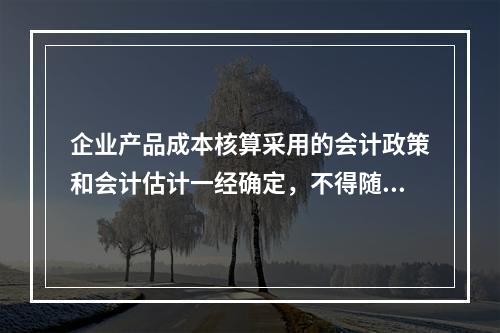 企业产品成本核算采用的会计政策和会计估计一经确定，不得随意变