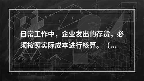 日常工作中，企业发出的存货，必须按照实际成本进行核算。（　）