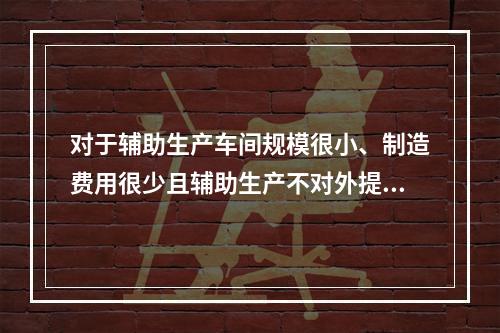 对于辅助生产车间规模很小、制造费用很少且辅助生产不对外提供产