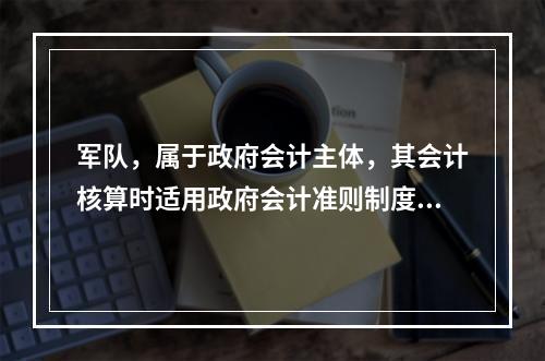 军队，属于政府会计主体，其会计核算时适用政府会计准则制度。（