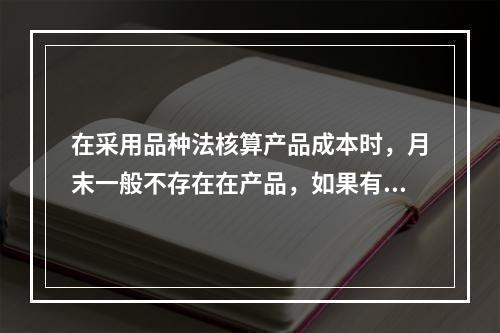 在采用品种法核算产品成本时，月末一般不存在在产品，如果有在产