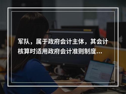 军队，属于政府会计主体，其会计核算时适用政府会计准则制度。（