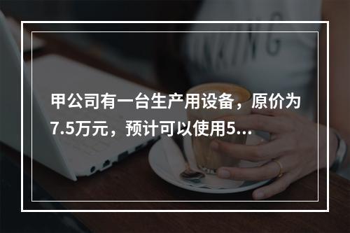 甲公司有一台生产用设备，原价为7.5万元，预计可以使用5年，