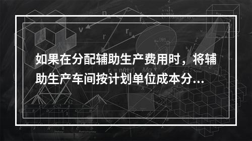 如果在分配辅助生产费用时，将辅助生产车间按计划单位成本分配转