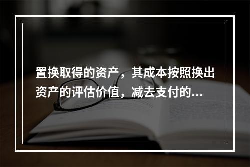 置换取得的资产，其成本按照换出资产的评估价值，减去支付的补价