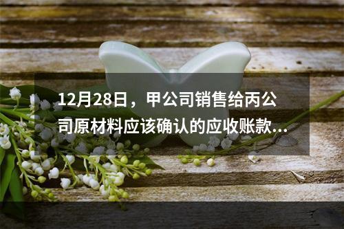 12月28日，甲公司销售给丙公司原材料应该确认的应收账款为（