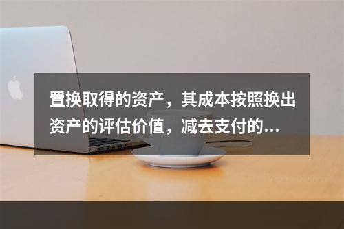 置换取得的资产，其成本按照换出资产的评估价值，减去支付的补价