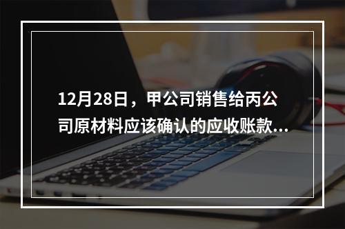 12月28日，甲公司销售给丙公司原材料应该确认的应收账款为（