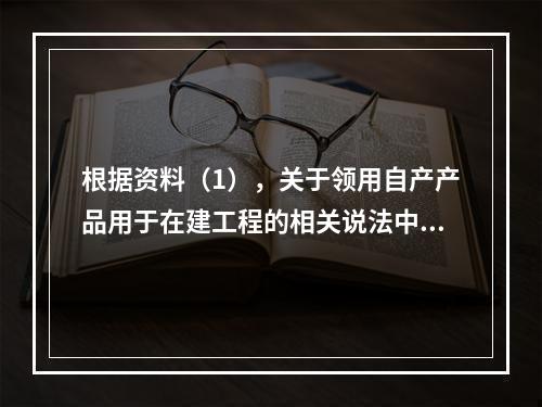 根据资料（1），关于领用自产产品用于在建工程的相关说法中，正