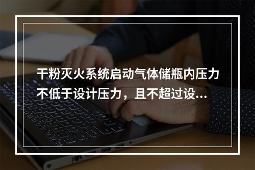 干粉灭火系统启动气体储瓶内压力不低于设计压力，且不超过设计压