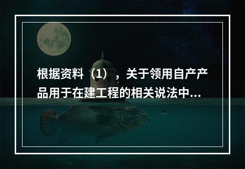 根据资料（1），关于领用自产产品用于在建工程的相关说法中，正