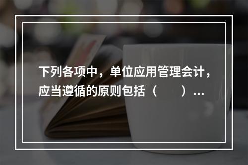 下列各项中，单位应用管理会计，应当遵循的原则包括（　　）。