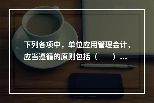 下列各项中，单位应用管理会计，应当遵循的原则包括（　　）。