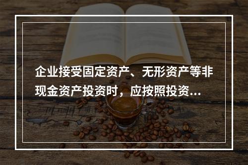 企业接受固定资产、无形资产等非现金资产投资时，应按照投资合同