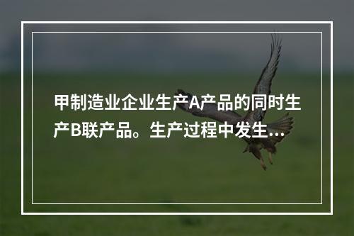 甲制造业企业生产A产品的同时生产B联产品。生产过程中发生联合