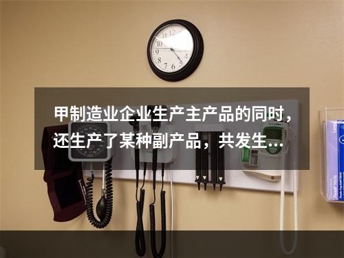 甲制造业企业生产主产品的同时，还生产了某种副产品，共发生生产