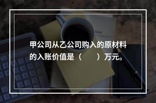 甲公司从乙公司购入的原材料的入账价值是（　　）万元。