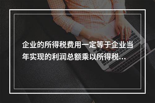 企业的所得税费用一定等于企业当年实现的利润总额乘以所得税税率