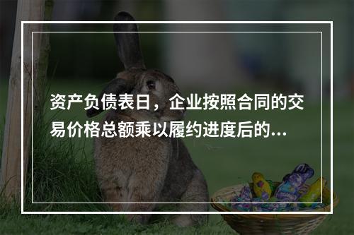 资产负债表日，企业按照合同的交易价格总额乘以履约进度后的金额