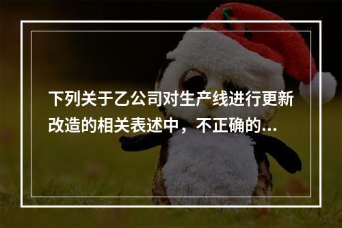 下列关于乙公司对生产线进行更新改造的相关表述中，不正确的是（