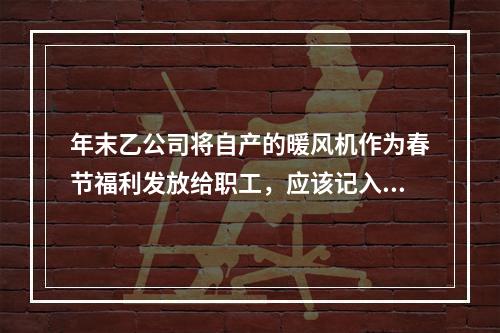 年末乙公司将自产的暖风机作为春节福利发放给职工，应该记入“应