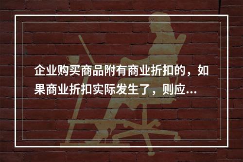 企业购买商品附有商业折扣的，如果商业折扣实际发生了，则应按扣