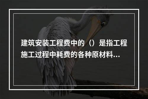 建筑安装工程费中的（）是指工程施工过程中耗费的各种原材料、半