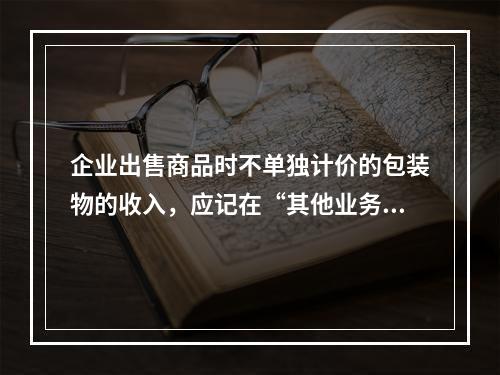 企业出售商品时不单独计价的包装物的收入，应记在“其他业务收入