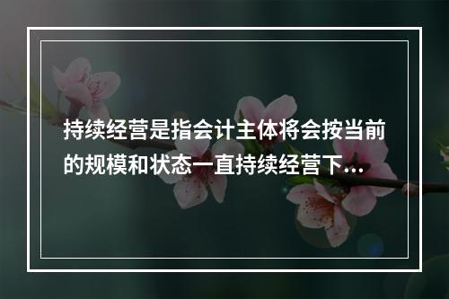 持续经营是指会计主体将会按当前的规模和状态一直持续经营下去，