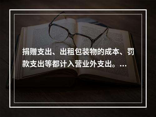 捐赠支出、出租包装物的成本、罚款支出等都计入营业外支出。（　