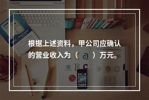 根据上述资料，甲公司应确认的营业收入为（　　）万元。