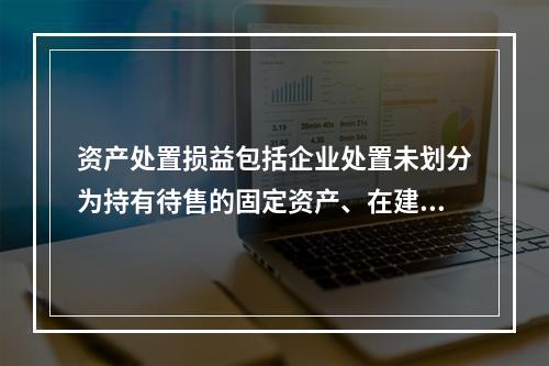 资产处置损益包括企业处置未划分为持有待售的固定资产、在建工程