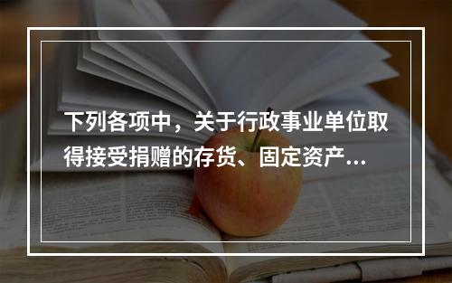 下列各项中，关于行政事业单位取得接受捐赠的存货、固定资产、无