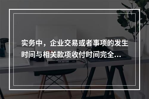 实务中，企业交易或者事项的发生时间与相关款项收付时间完全一致