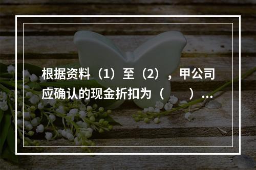 根据资料（1）至（2），甲公司应确认的现金折扣为（　　）元。