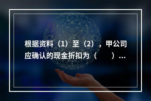 根据资料（1）至（2），甲公司应确认的现金折扣为（　　）元。