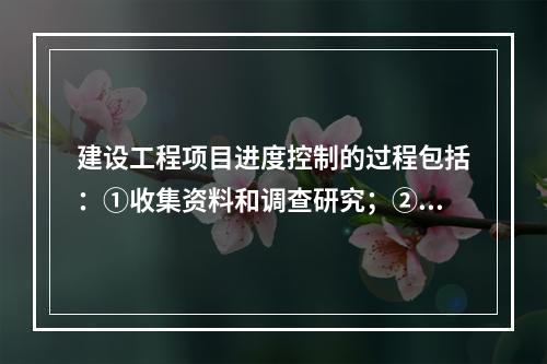 建设工程项目进度控制的过程包括：①收集资料和调查研究；②进度