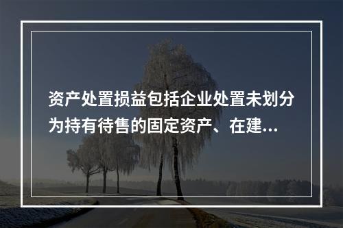 资产处置损益包括企业处置未划分为持有待售的固定资产、在建工程