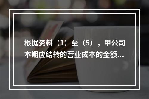 根据资料（1）至（5），甲公司本期应结转的营业成本的金额是（