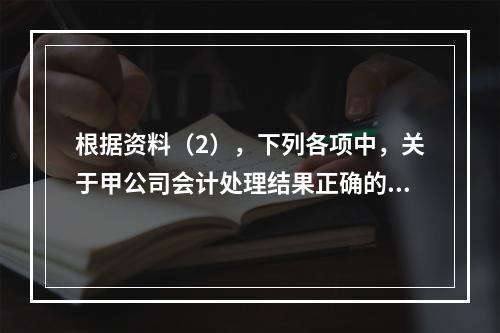 根据资料（2），下列各项中，关于甲公司会计处理结果正确的是（