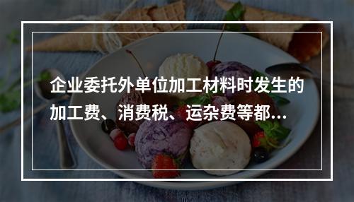 企业委托外单位加工材料时发生的加工费、消费税、运杂费等都应该