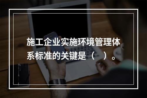 施工企业实施环境管理体系标准的关键是（　）。