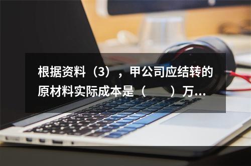 根据资料（3），甲公司应结转的原材料实际成本是（　　）万元。