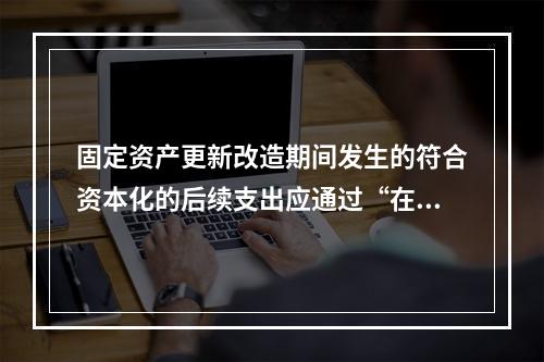 固定资产更新改造期间发生的符合资本化的后续支出应通过“在建工