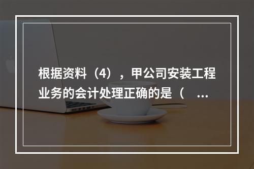 根据资料（4），甲公司安装工程业务的会计处理正确的是（　　）