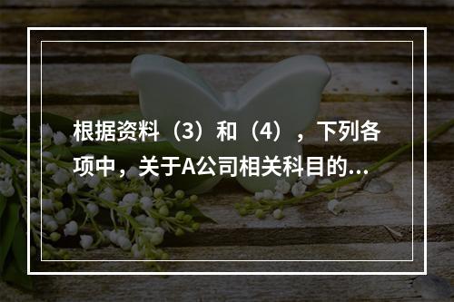 根据资料（3）和（4），下列各项中，关于A公司相关科目的会计