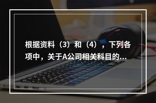 根据资料（3）和（4），下列各项中，关于A公司相关科目的会计