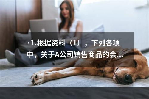 ·1.根据资料（1），下列各项中，关于A公司销售商品的会计处