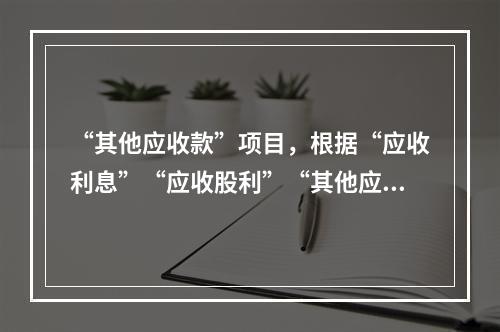 “其他应收款”项目，根据“应收利息”“应收股利”“其他应收款